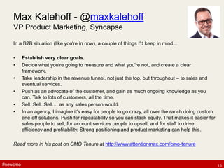 #newcmo#newcmo
Max Kalehoff - @maxkalehoff
VP Product Marketing, Syncapse
In a B2B situation (like you're in now), a couple of things I'd keep in mind...
• Establish very clear goals.
• Decide what you're going to measure and what you're not, and create a clear
framework.
• Take leadership in the revenue funnel, not just the top, but throughout – to sales and
eventual services.
• Push as an advocate of the customer, and gain as much ongoing knowledge as you
can. Talk to lots of customers, all the time.
• Sell. Sell. Sell.... as any sales person would.
• In an agency, I imagine it's easy for people to go crazy, all over the ranch doing custom
one-off solutions. Push for repeatability so you can stack equity. That makes it easier for
sales people to sell, for account services people to upsell, and for staff to drive
efficiency and profitability. Strong positioning and product marketing can help this.
Read more in his post on CMO Tenure at http://www.attentionmax.com/cmo-tenure
15
 