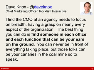 #newcmo#newcmo
Dave Knox - @daveknox
Chief Marketing Officer, Rockfish Interactive
I find the CMO at an agency needs to focus
on breadth, having a grasp on nearly every
aspect of the organization. The best thing
you can do is find someone in each office
and each function that can be your ears
on the ground. You can never be in front of
everything taking place, but those folks can
be your canaries in the coal mine so to
speak.
17
 