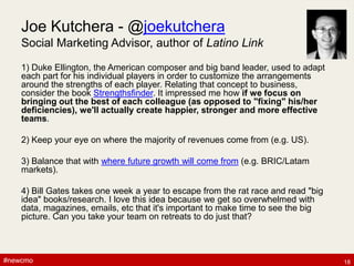 #newcmo#newcmo
Joe Kutchera - @joekutchera
Social Marketing Advisor, author of Latino Link
1) Duke Ellington, the American composer and big band leader, used to adapt
each part for his individual players in order to customize the arrangements
around the strengths of each player. Relating that concept to business,
consider the book Strengthsfinder. It impressed me how if we focus on
bringing out the best of each colleague (as opposed to "fixing" his/her
deficiencies), we'll actually create happier, stronger and more effective
teams.
2) Keep your eye on where the majority of revenues come from (e.g. US).
3) Balance that with where future growth will come from (e.g. BRIC/Latam
markets).
4) Bill Gates takes one week a year to escape from the rat race and read "big
idea" books/research. I love this idea because we get so overwhelmed with
data, magazines, emails, etc that it's important to make time to see the big
picture. Can you take your team on retreats to do just that?
18
 