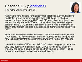 #newcmo#newcmo
Charlene Li - @charleneli
Founder, Altimeter Group
Parlay your new-ness to form uncommon alliances. Communications
and Sales are no-brainers, but also look at HR and IT. The best
interaction I saw between a CMO and CIO was at Aetna – these two
leaders literally leaned INTO each other when they were talking on
stage at IBM's CMO Summit. You can't fake that kind of intimacy, it's
grown only through trial and tribulations and there will undoubtedly be
many.
Think about how you will be a leader in the boardroom amongst your
CXO peers. You have a seat at the table, but you'll have to figure out
how to be a leader for the organization when you're not the only one.
Network with other CMOs. Join 1-2 CMO networking groups because
only they truly walk in similar shoes. CMOs have shared that they
typically had to try a couple to find one that worked for them -- so be
prepared to walk and follow your gut on this one.
19
 