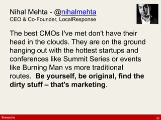 #newcmo#newcmo
Nihal Mehta - @nihalmehta
CEO & Co-Founder, LocalResponse
The best CMOs I've met don't have their
head in the clouds. They are on the ground
hanging out with the hottest startups and
conferences like Summit Series or events
like Burning Man vs more traditional
routes. Be yourself, be original, find the
dirty stuff – that's marketing.
20
 