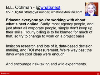 #newcmo#newcmo
B.L. Ochman - @whatsnext
SVP Digital Strategy/Founder, whatsnextonline.com
Educate everyone you're working with about
what's next online. Sadly, most agency people, and
just about all corporate people, simply don't keep up
their skills. Hourly billing is to be blamed for much of
that, so try to change to work on a project basis.
Insist on research and lots of it, data-based decision
making, and ROI measurement. We're way past the
days when cool ideas were enough.
And encourage risk-taking and wild experiments.
23
 