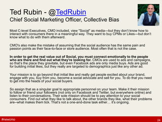 #newcmo#newcmo
Ted Rubin - @TedRubin
Chief Social Marketing Officer, Collective Bias
Most C-level Executives, CMO included, view "Social" as media—but they don’t know how to
interact with consumers there in a meaningful way. They want to buy CPMs or Likes—but don’t
know what to do with them afterward.
CMO's also make the mistake of assuming that the social audience has the same pain and
passion points as their face-to-face or store audience. Most often that is not the case.
In order to get the real value out of Social, you must connect emotionally to the people
who are there and find out what they’re looking for. CMOs are used to ads and campaigns,
so that’s the place they gravitate, but even Facebook ads are only media buys. Ads are good
for building initial likes, but they really are targeted to demographics just like any other ad.
Your mission is to go beyond that initial like and really get people excited about your brand,
engage with you, buy from you, become a social advocate and sell for you. To do that you need
to get into the heads of your social buyers.
So assign that as a singular goal to appropriate personnel on your team. Make it their mission
to follow or friend your followers (not only on Facebook and Twitter, but everywhere online) and
listen to their conversations. Their sole mission should be to pay attention to your social
consumers. Find out what they like to talk about, the other brands they like, what their problems
are--what makes them tick. That’s not a one-and-done task either… it’s ongoing.
24
 