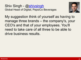 #newcmo#newcmo
Shiv Singh - @shivsingh
Global Head of Digital, PepsiCo Beverages
My suggestion think of yourself as having to
manage three brands – the company's, your
CEO's and that of your employees. You'll
need to take care of all three to be able to
drive business results.
25
 