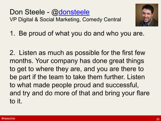 #newcmo#newcmo
Don Steele - @donsteele
VP Digital & Social Marketing, Comedy Central
1. Be proud of what you do and who you are.
2. Listen as much as possible for the first few
months. Your company has done great things
to get to where they are, and you are there to
be part if the team to take them further. Listen
to what made people proud and successful,
and try and do more of that and bring your flare
to it.
26
 