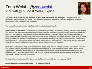 #newcmo#newcmo
Zena Weist - @zenaweist
VP Strategy & Social Media, Expion
The best CMOs I have had the privilege to work with are leaders, not managers. They persuade, not
command. They champion, not direct. They lead through servant leadership traits with a focus on long-term
relationships - the journey not the campaign.
The servant leadership mantra is just as much about clients as it is staff.
Please listen to the clients - really listen and pivot where you can (I recommend meeting with key clients ASAP)
and become the internal advocate for optimizing the customer experience. Organic growth is the best marketing
ever! As CMO, promote the clients as industry leaders - I know, it's a given but we are in proof point mode so
much these days we forget who is actually behind the wheel sometimes. It's not the agency's great work as SMEs
but it is really about how working together with your clients in a true partnership ecosystem you are creating kick
ass initiatives - it's the process not the end game. It's the journey not the win. It's making changes along the way
to be nimble enough to align with each client's needs without losing your swagger.
My favorite CMO backed me publicly and coached me privately. He was a tough love boss but I always knew he
had my back, trusted my perspective and was humble enough to seek out and act on his team's advice. I was
appreciated. I mattered. It was because of his leadership that I came to work everyday and loved my job. My
favorite agency CMO had client summits that brought together small groups of individuals for networking and to
ask advice. I was appreciated. I mattered.
Because of your leadership style, clients and staff thrive. I know, I know - no pressure, right?
Boil this rabble down to three words - The relationship CMO.
27
 