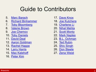 #newcmo#newcmo
Guide to Contributors
5. Marc Barach
6. Richard Binhammer
7. Toby Bloomberg
8. Valerie Brown
9. Joe Chernov
10. Toby Daniels
11. David Deal
12. Aaron Goldman
13. Rachel Happe
14. Larry Harris
15. Max Kalehoff
16. Peter Kim
17. Dave Knox
18. Joe Kutchera
19. Charlene Li
20. Nihal Mehta
21. Scott Monty
22. Mark Naples
23. B.L. Ochman
24. Ted Rubin
25. Shiv Singh
26. Don Steele
27. Zena Weist
3
 