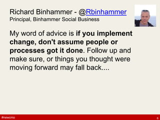 #newcmo#newcmo
Richard Binhammer - @Rbinhammer
Principal, Binhammer Social Business
My word of advice is if you implement
change, don't assume people or
processes got it done. Follow up and
make sure, or things you thought were
moving forward may fall back....
6
 