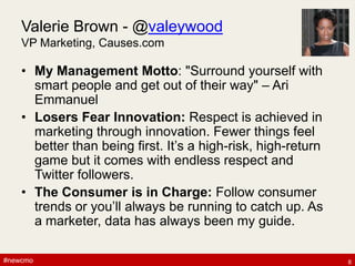 #newcmo#newcmo
Valerie Brown - @valeywood
VP Marketing, Causes.com
• My Management Motto: "Surround yourself with
smart people and get out of their way" – Ari
Emmanuel
• Losers Fear Innovation: Respect is achieved in
marketing through innovation. Fewer things feel
better than being first. It’s a high-risk, high-return
game but it comes with endless respect and
Twitter followers.
• The Consumer is in Charge: Follow consumer
trends or you’ll always be running to catch up. As
a marketer, data has always been my guide.
8
 