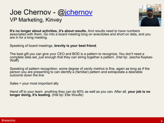 #newcmo#newcmo
Joe Chernov - @jchernov
VP Marketing, Kinvey
It's no longer about activities, it's about results. And results need to have numbers
associated with them. Go into a board meeting long on anecdotes and short on data, and you
are in for a long meeting.
Speaking of board meetings, brevity is your best friend.
The best gift you can give your CEO and BOD is a pattern to recognize. You don't need a
complete data set, just enough that they can string together a pattern. (Hat tip: Jascha Kaykas-
Wolff)
Speaking of pattern recognition, some degree of vanity metrics is fine, again as long as if the
person you are presenting to can identify a (familiar) pattern and extrapolate a desirable
outcome down the line
Sales = your most important ally
Hand off to your team anything they can do 80% as well as you can. After all, your job is no
longer doing, it's leading. (Hat tip: Elle Woulfe)
9
 
