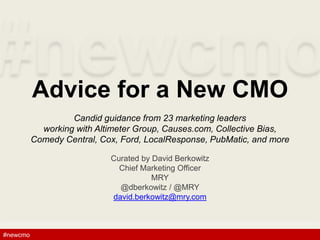 #newcmo#newcmo
Advice for a New CMO
Candid guidance from 23 marketing leaders
working with Altimeter Group, Causes.com, Collective Bias,
Comedy Central, Cox, Ford, LocalResponse, PubMatic, and more
Curated by David Berkowitz
Chief Marketing Officer
MRY
@dberkowitz / @MRY
david.berkowitz@mry.com
1
 