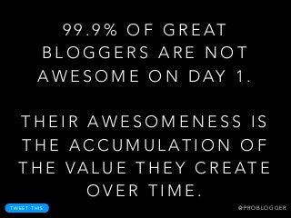 9 9 . 9 % O F G R E AT
B L O G G E R S A R E N O T
A W E S O M E O N D AY 1 .
!
T H E I R A W E S O M E N E S S I S
T H E A C C U M U L AT I O N O F
T H E VA L U E T H E Y C R E AT E
O V E R T I M E .
T W E E T T H I S @ P R O B L O G G E R
 