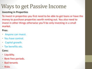Ways to get Passive Income
Investing in Properties
To invest in properties you first need to be able to get loans or have the
money to purchase properties worth renting out. You also need to
invest in other things otherwise you’ll be only investing in a small
market.
Pros:
• Anyone can invest.
• You have control.
• Capital growth.
• Tax benefits etc.
Cons:
• Liquidity.
• Rent free periods.
• Bad tenants
• Risks
 