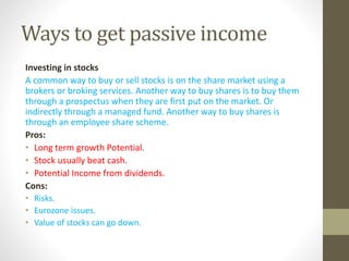 Ways to get passive income
Investing in stocks
A common way to buy or sell stocks is on the share market using a
brokers or broking services. Another way to buy shares is to buy them
through a prospectus when they are first put on the market. Or
indirectly through a managed fund. Another way to buy shares is
through an employee share scheme.
Pros:
• Long term growth Potential.
• Stock usually beat cash.
• Potential Income from dividends.
Cons:
• Risks.
• Eurozone issues.
• Value of stocks can go down.
 