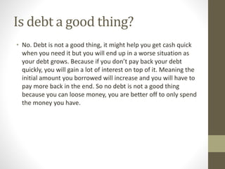 Is debt a good thing?
• No. Debt is not a good thing, it might help you get cash quick
when you need it but you will end up in a worse situation as
your debt grows. Because if you don’t pay back your debt
quickly, you will gain a lot of interest on top of it. Meaning the
initial amount you borrowed will increase and you will have to
pay more back in the end. So no debt is not a good thing
because you can loose money, you are better off to only spend
the money you have.
 
