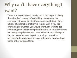 Why can’t I have everything I
want?
• There is many reasons as to why this is but to put it plainly
there just isn’t enough of everything to go around to
everybody. It would be nice if everyone could simply have
billions of dollars but that isn’t a reality. Even if you had
everything you wanted you would eventually want to get
something new that you might not be able to. Also if everyone
had everything they wanted there would be no challenge in
life, you wouldn’t have to go to school, go to work or
necessarily do anything at all so people would eventually get
bored of having everything.
 