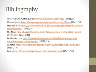 Bibliography
Reserve Bank Australia, http://www.rba.gov.au/about-rba/ (21/11/15)
Money Smart, https://www.moneysmart.gov.au/investing/shares (21/11/15
Money Smart https://www.moneysmart.gov.au/investing/shares/how-to-buy-
and-sell-shares (21/11/15)
The Nest, http://budgeting.thenest.com/advantages-investing-stock-market-
25698.html (21/11/15)
RealEstate.com, http://www.realestate.com.au/blog/8-steps-to-getting-
started-in-property-investment/ (21/11/15)
Camstar, http://www.creditcardcompare.com.au/rewards-credit-cards.php
(21/11/15)
Coles, https://financialservices.coles.com.au/credit-cards (21/11/15)
 