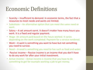Economic Definitions
• Scarcity – Insufficient to demand. In economic terms, the fact that a
resources to meet needs and wants are limited.
• Substitute – An alternative option that can meet the same need or
want.
• Salary – A set amount earnt. It doesn’t matter how many hours you
work. It is a fixed and regular payment.
• Wage- An amount paid based on the hours worked. It varies
depending on the work completed. Payment for a service rendered.
• Want – A want is something you want to have but not something
you need to survive.
• Need – A need is something you need to live such as food and water.
• Passive income – Passive income is an income that you don’t have
to do any work for after your initial investment.
• Active income – Active income is income that you have to do
something to get for example working a job to get money.
 