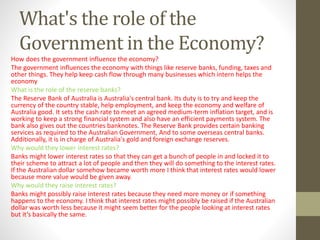 What's the role of the
Government in the Economy?
How does the government influence the economy?
The government influences the economy with things like reserve banks, funding, taxes and
other things. They help keep cash flow through many businesses which intern helps the
economy
What is the role of the reserve banks?
The Reserve Bank of Australia is Australia's central bank. Its duty is to try and keep the
currency of the country stable, help employment, and keep the economy and welfare of
Australia good. It sets the cash rate to meet an agreed medium-term inflation target, and is
working to keep a strong financial system and also have an efficient payments system. The
bank also gives out the countries banknotes. The Reserve Bank provides certain banking
services as required to the Australian Government, And to some overseas central banks.
Additionally, it is in charge of Australia's gold and foreign exchange reserves.
Why would they lower interest rates?
Banks might lower interest rates so that they can get a bunch of people in and locked it to
their scheme to attract a lot of people and then they will do something to the interest rates.
If the Australian dollar somehow became worth more I think that interest rates would lower
because more value would be given away.
Why would they raise interest rates?
Banks might possibly raise interest rates because they need more money or if something
happens to the economy. I think that interest rates might possibly be raised if the Australian
dollar was worth less because it might seem better for the people looking at interest rates
but it’s basically the same.
 