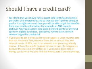 Should I have a credit card?
• Yes I think that you should have a credit card for things like online
purchases and emergencies and so that you don’t go into debt just
pay for it straight away and then you will be able to get the benefits
from your credit card provider. For example an ANZ rewards
platinum American Express card gives 3 reward points for every $1
spent on eligible purchases. Except you have to earn a certain
amount to get this credit card.
• If you were to get a credit card I would suggest a Coles rewards card
that has no annual fees, because there are no annual fees, the
interest rate is 19.99%, and it has rewards that you can gradually
receive. I think this would be good to have in case of emergencies
because there are no annual fees so if you need a quick loan of
money you can use this card and the interest rate is around average.
 