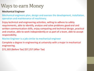 Ways to earn Money
Mechanical Engineer
Mechanical engineers plan, design and oversee the development, installation,
operation and maintenance of machinery.
Enjoy technical and engineering activities, willing to adhere to safety
requirements, able to identify, analyse and solve problems good oral and
written communication skills, enjoy computing and technical design, practical
and creative, able to work independently or as part of a team, able to accept
responsibility.
Marine Engineer is a job similar to mechanical engineer
Complete a degree in engineering at university with a major in mechanical
engineering.
$72,303 (Before Tax) $57,257 (After Tax)
 