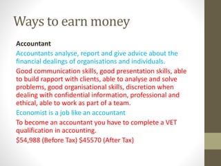 Ways to earn money
Accountant
Accountants analyse, report and give advice about the
financial dealings of organisations and individuals.
Good communication skills, good presentation skills, able
to build rapport with clients, able to analyse and solve
problems, good organisational skills, discretion when
dealing with confidential information, professional and
ethical, able to work as part of a team.
Economist is a job like an accountant
To become an accountant you have to complete a VET
qualification in accounting.
$54,988 (Before Tax) $45570 (After Tax)
 