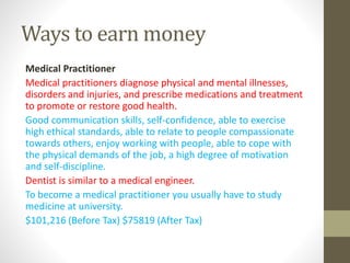 Ways to earn money
Medical Practitioner
Medical practitioners diagnose physical and mental illnesses,
disorders and injuries, and prescribe medications and treatment
to promote or restore good health.
Good communication skills, self-confidence, able to exercise
high ethical standards, able to relate to people compassionate
towards others, enjoy working with people, able to cope with
the physical demands of the job, a high degree of motivation
and self-discipline.
Dentist is similar to a medical engineer.
To become a medical practitioner you usually have to study
medicine at university.
$101,216 (Before Tax) $75819 (After Tax)
 