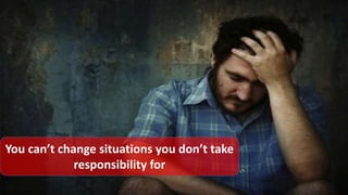 You can’t change situations you don’t take
responsibility for
 