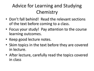 Advice for Learning and Studying
Chemistry
• Don’t fall behind! Read the relevant sections
of the text before coming to a class.
• Focus your study! Pay attention to the course
learning outcomes.
• Keep good lecture notes.
• Skim topics in the text before they are covered
in lecture.
• After lecture, carefully read the topics covered
in class
 