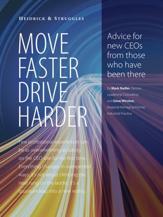 MOVE                                  Advice for
                                      new CEOs
                                      from those

FASTER                                who have
                                      been there

DRIVE                                 by Mark Nadler, Partner,
                                      Leadership Consulting
                                      and Dave Winston,




HARDER
                                      Regional Managing Partner,
                                      Industrial Practice




Few professional experiences can
be as overwhelming as taking
on the CEO role for the first time.
Everything changes in unexpected
ways; it’s not about climbing the
next rung on the ladder, it’s a
quantum leap into a new reality.
 
