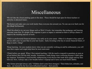 Miscellaneous
•Do not take the closest parking spots to the door. Those should be kept open for those teachers w/
seniority or physical issues.

•Be honest and make sure you work harder than everyone else around you. No one can ever fault you for
this (Brad McDiarmid).

•Don't be afraid to try out new things such as Web 2.0 tools. Just remember that pedagogy and learning
outcome come first. It's alright if the response is poor or impact is minimal as there is always chance to
improve the teaching and use of tools.

•Talk to a professional financial planner very early on in your career. Often it is cheaper to buy years of
service after your 1st year than in your last 5years. Early investing is the key to secure financial future, if
there is such a thing?

•Keep learning - let your students know what you are currently working on and be enthusiastic; you will
earn their respect and might help them be more motivated.

•Think before you speak. When I first started teaching, I felt the need to respond to questions as soon as
(if not before) they left the kids' mouths. Sometimes I made things more confusing because I didn't plan
my response. Sometimes I used horribly embarrassing word choices that made them giggle and my face
turn red. Now, I always take a few breaths before I respond and it turns out much better (Beth).

•My former principal always said, "Children don't come from strangers." Their behaviors, attitudes, and
fears... are learned by the best most influential teachers - their parents.
 