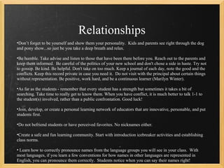 Relationships
•Don’t forget to be yourself and show them your personality. Kids and parents see right through the dog
and pony show...so just be you take a deep breath and relax.

•Be humble. Take advise and listen to those that have been there before you. Reach out to the parents and
keep them informed. Be careful of the politics of your new school and don't chose a side in haste. Try not
to gossip. Be kind. Be helpful. Don't take on too much. Keep a journal of each day, note the good and the
conflicts. Keep this record private in case you need it. Do not visit with the principal about certain things
without representation. Be positive, work hard, and be a continuous learner (Marilyn Winter).

•As far as the students - remember that every student has a strength but sometimes it takes a bit of
searching. Take time to really get to know them. When you have conflict, it is much better to talk 1-1 to
the student(s) involved, rather than a public confrontation. Good luck!

•Join, develop, or create a personal learning network of educators that are innovative, personable, and put
students first.

•Do not befriend students or have perceived favorites. No nicknames either.

•Create a safe and fun learning community. Start with introduction icebreaker activities and establishing
class norms.

• Learn how to correctly pronounce names from the language groups you will see in your class. With
most languages, if you learn a few conventions for how names in other languages are represented in
English, you can pronounce them correctly. Students notice when you can say their names right!
 