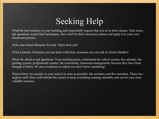 Seeking Help
•Find the best teachers in your building and respectfully request that you sit in their classes. Take notes,
ask questions, watch their techniques. Get a feel for their classroom culture and apply it to your own
classroom practice.

•Ask your school librarian for help. That's their job!

•Find a mentor. Someone you can learn with/from, someone you can talk to (Greta Sandler).

•Don't be afraid to ask questions! Your teaching peers, understand the school system, the calendar, the
grading system, professional contact, the curriculum, classroom management, because they have been
through it before. It's not a weakness to admit you don't know something!

•Get to know two people in your school as soon as possible: the secretary and the custodian. These two
support staff often work behind the scenes to keep everything running smoothly and can be your most
valuable resource.
 