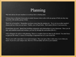 Planning
•My best advice for new teachers is to always have a backup plan.

•Always have a alternate lesson plan in mind, because what works with one group of kids one day may
not work with another group of kids.

•Don't try to be perfect. Remember you know more than the students do. Try to sit in on other teacher's
classes and see what you can learn. Finally, you will get better. Don't panic (Robert Courtemanche).

•Curriculum can wait. Spend time building community and relationships in your classroom. Once you do
that, and establish norms and routines, you can fly through the curriculum (Ben K.).

•Ask colleagues for advice with planning. There is a wealth of proven ideas in all schools. You don't have
to reinvent the wheel. A sense of ownership is important but so is your social life.

•Know your stuff, especially if you teach teenagers. They can spot a fake a mile away. Love what you
teach. If you love your subject area, that love will inevitably rub off on your students.
 