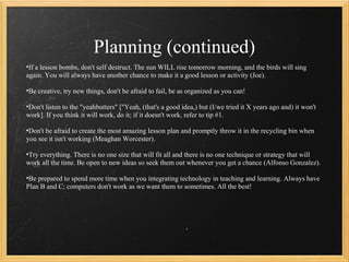 Planning (continued)
•If a lesson bombs, don't self destruct. The sun WILL rise tomorrow morning, and the birds will sing
again. You will always have another chance to make it a good lesson or activity (Joe).

•Be creative, try new things, don't be afraid to fail, be as organized as you can!

•Don't listen to the "yeahbutters" ["Yeah, (that's a good idea,) but (I/we tried it X years ago and) it won't
work]. If you think it will work, do it; if it doesn't work, refer to tip #1.

•Don't be afraid to create the most amazing lesson plan and promptly throw it in the recycling bin when
you see it isn't working (Meaghan Worcester).

•Try everything. There is no one size that will fit all and there is no one technique or strategy that will
work all the time. Be open to new ideas so seek them out whenever you get a chance (Alfonso Gonzalez).

•Be prepared to spend more time when you integrating technology in teaching and learning. Always have
Plan B and C; computers don't work as we want them to sometimes. All the best!
 