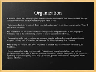 Organization
•Create an "absent box" where you place papers for absent students (with their name written on the top).
Teach students to visit this box immediately upon return to class.

•Get organized and stay organized. Train your students (any age!) to put things away correctly. This will
save you so much time!

•Set aside time at the end of each day to de-clutter your desk and put materials in their proper place.
When you walk in the next morning, you will be able to focus and move forward.

•Organization...color code everything, use one paper calendar and one electronic calendar (phone or
computer) to keep track of deadlines and meetings, file things right away (Rae Downen).

•Arrive early and leave on time. Don't stay until it is finished. You will work more efficiently (Gail
Braddock).

•As much as grading sucks, keep up with it. Procrastinating on grading only hurts your students'
performance and makes a lot of work for you at the last minute. Also put those grades in the gradebook
right away so you aren't getting asked daily (by students, parents, administrators) when grades will be
updated (Heather).
 