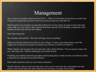Management
•Have a plan for discipline infractions from DAY 1. Follow it to the letter for the first two weeks. Kids
will get the message that you mean what you say and say what you mean (Miss E).

•My best advice: be consistent, be respectful of them (it's a 2-way street), be ready to listen when they
want to talk to you, be ready to share yourself with them, and start off by building a community where
students can take risks and feel safe. (Debra)

•Don't take it personal.

•Be consistent, firm and fair. When the bell rings come out teaching!

•Make sure that the students know that you are in charge. I work in a big urban district, and if the
students can see that you are unsure of yourself, you will have a LONG year (Matt F.)

•When students want to argue with you (and some will), calmly tell them, "I am not going to argue with
you," and walk away. Don't let student get you to battle (Carol).

•Teaching your students classroom procedures and checking daily to make sure they are followed, makes
a classroom run smoothly all year (Kim Munoz).

•Don't make classroom rules you won't enforce (Jeanette).

•Decide what few rules are holy and what rules can be used to teach kids take responsibility for their
actions. Never let the holy rules about behaviour etc be broken, no matter what (Linda).
 