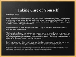Taking Care of Yourself
•Get enough sleep!

•Doing something for yourself every day after school that makes you happy. Learning when
to put an end to your school day and realize you have a life outside of school. Don't live or
count down for your summers off because having the summer off isn't the reason why you
became a teacher. Enjoy your students!

•Limit the amount of work that you take home.  I try to take work home on 2-3 days a
week and never on weekends. 

•The best advice I ever received as a new teacher was to go home. I loved my students and
my job, but was exhausted. I was at school 2-3 hours late every night. The lesson learned
was that going home didn't make me a bad teacher, it meant I was taking care of myself. I
hold true to that as often as I can (Teresa Bender). 

•Don't try to do everything - you'll never survive. Just concentrate on learning one or two
things really well, and show your kids how much fun it is to learn something new.

•Be positive and surround yourself with positive teachers. Maintain a positive attitude with all of your
students and make a conscious effort to smile, even when your sad or angry.
 