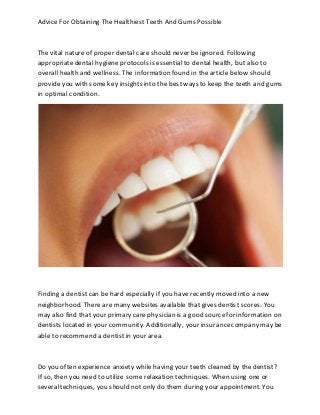 Advice For Obtaining The Healthiest Teeth And Gums Possible
The vital nature of proper dental care should never be ignored. Following
appropriatedental hygiene protocols is essential to dental health, but also to
overall health and wellness. The information found in the article below should
provideyou with some key insights into the bestways to keep the teeth and gums
in optimal condition.
Finding a dentist can be hard especially if you have recently moved into a new
neighborhood. There are many websites available that gives dentist scores. You
may also find that your primary care physician is a good sourcefor information on
dentists located in your community. Additionally, your insurancecompany may be
able to recommend a dentist in your area.
Do you often experience anxiety while having your teeth cleaned by the dentist?
If so, then you need to utilize some relaxation techniques. When using one or
severaltechniques, you should not only do them during your appointment. You
 