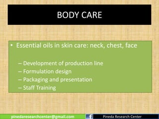 BODY CARE
• Essential oils in skin care: neck, chest, face
– Development of production line
– Formulation design
– Packaging and presentation
– Staff Training
pinedaresearchcenter@gmail.com Pineda Research Center
 
