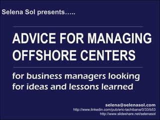 XYZ Service Center
***put your brand message here***
ADVICE FOR MANAGING
OFFSHORE CENTERS
Selena Sol presents…..
selena@selenasol.com
http://www.linkedin.com/pub/eric-tachibana/0/33/b53
http://www.slideshare.net/selenasol
for business managers looking
for ideas and lessons learned
 