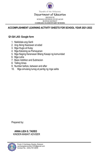 Republic of the Philippines
Department of Education
REGION III
SCHOOLS DIVISION OF BULACAN
BUSTOS DISTRICT
CAMBAOG ELEMENTARY SCHOOL
Purok 3 Cambaog, Bustos, Bulacan
cambaogelementary1205@gmail.com
Contact No.: (044)-761-8035
ACCOMPLISHMENT LEARNING ACTIVITY SHEETS FOR SCHOOL YEAR 2021-2022
Q1-Q4 LAS: Google form
1. Nakikilala ang Sarili
2. Ang Aking Kaarawan at edad
3. Mga Hugis at Kulay
4. Mga Katulong sa Pamayanan
5. Mga Naging Karanasan Bilang Kasapi ng komunidad
6. Mga Letra
7. Basic Addition and Subtracion
8. Telling times
9. Number before, between and after
10. Mga simulang tunog at pantig ng mga salita
Prepared by:
ANNA LIZA G. TADEO
KINDER-MABAIT ADVISER
 
