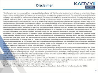 Disclaimer
The information and views presented here are prepared by Karvy Capital Ltd. The information contained herein is based on our analysis and upon
sources that we consider reliable. We, however, do not vouch for the accuracy or the completeness thereof. This material is for personal information
and we are not responsible for any loss incurred based upon it. This document is solely for the personal information of the recipient, and must not be
singularly used as the basis of any investment decision. Nothing in this document should be construed as investment or financial advice. The
investments discussed or recommended here may not be suitable for all investors. Investors must make their own investment decisions based on their
specific investment objectives and financial position and using such independent advice, as they believe necessary. While acting upon any information
or analysis mentioned here, investors may please note that neither Karvy Capital Ltd nor any person connected with any associated companies of Karvy
Capital Ltd accepts any liability arising from the use of this information and views mentioned here. Each recipient of this document should make such
investigations as they deem necessary to arrive at an independent evaluation of an investment in the securities of the companies referred to in this
document (including the merits and risks involved), and should consult their own advisors to determine the merits and risks of such an investment.
Karvy Capital Ltd, its affiliates, directors, its proprietary trading and investment businesses (hereinafter referred to as Karvy) may, from time to time,
make investment decisions that are inconsistent with or contradictory to the recommendations expressed herein. The views contained in this
document are those of the analyst, and the company may or may not subscribe to all the views expressed within. Reports based on technical and
derivative analysis center on studying charts of a stock's price movement, outstanding positions and trading volume, as opposed to focusing on a
company's fundamentals and, as such, may not match with a report on a company's fundamentals. The information in this document has been printed
on the basis of publicly available information, internal data and other reliable sources believed to be true, but we do not represent that it is accurate or
complete and it should not be relied on as such, as this document is for general guidance only.
The author, directors and other employees of Karvy and its affiliates may hold long or short positions in the above-mentioned assets from time to time.
Every employee of Karvy and its associated companies are required to disclose their individual stock holdings and details of trades, if any, that they
undertake. The team rendering corporate analysis and investment recommendations are restricted in purchasing/selling of shares or other securities
till such a time this recommendation has either been displayed or has been forwarded to clients of Karvy. All employees are further restricted to place
orders only through Karvy Stock Broking Ltd and Karvy Comtrade Ltd.
Any information given in this document on tax are for guidance only, and should not be construed as tax advice. Investors are advised to consult their
respective tax advisers to understand the specific tax incidence applicable to them. We also expect significant changes in the tax laws once the new
Direct Tax Code is in force – this could change the applicability and incidence of tax on equity investments.
Karvy Capital Ltd Operates from within India and is subject to Indian regulations.
Mumbai office Address: 702, Hallmark Business plaza, Sant Dnyaneshwar Marg, Bandra (East), off Bandra Kurla Complex, Mumbai 400 051
17
 