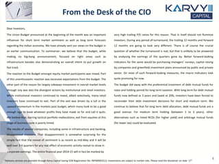 From the Desk of the CIO
“Advisory services are provided through Karvy Capital having SEBI Registration No: INP000001512. Investments are subject to market risks. Please read the disclaimer on slide 17”
Dear Investors,
The Union Budget announced at the beginning of the month was an important
influencer for short term market sentiment as well as long term forecasts
regarding the Indian economy. We have already sent our views on the budget in
an earlier communication. To summarize– we believe that the budget, while
making no big-bang announcement, focused on right areas such as
infrastructure besides also demonstrating an overall intent to put growth on
fast track.
The reaction to the Budget amongst equity market participants was mixed. Part
of this unenthusiastic reaction was excessive expectations from the budget. The
other part of the reason for largely sideways movement in overall market levels
through July was also the divergent actions by institutional and retail investors.
While institutional investors continued to invest, albeit selectively, many retail
investors have continued to exit. Part of the exit was driven by a lull in the
upward momentum in the markets post budget, which many took to be a good
enough sign to book whatever profits they have made so far and call it quits.
We believe that, barring tactical portfolio reallocations, exit from equities at this
stage of business cycle is poorly timed.
The results of several companies, including some in infrastructure and banking,
disappointed investors. That disappointment is somewhat surprising for the
simple fact that the revival of sentiment is as recent as mid-May and it will be
well over 3-4 quarters for any real effect of economic activity revival to show in
corporate earnings. The entire financial year 2014-15 will in fact be marked by
very high trailing P/E ratios for this reason. That in itself should not flummox
investors. During any period of turnaround, the trailing 12 months and forward
12 months are going to look very different. There is of course the crucial
question of whether the turnaround is real, but that is unlikely to be answered
by analysing the earnings of the quarters gone by. Better forward-looking
indicators for the same would be purchasing managers’ surveys, capital raising
by companies and greenfield investment plans announced by public and private
sector. On most of such forward-looking measures, the macro indicators look
quite promising for now.
The budget did away with the preferential treatment of debt mutual funds for
rates and holding period for long term taxation. With long term for debt mutual
funds now defined as 3 years and taxed at 20%, investors have been forced to
reconsider their debt investment decisions for short and medium term. We
continue to believe that for long term debt allocation, debt mutual funds are a
good avenue. For medium term holding (between 1 to 3 years), other
alternatives such as listed NCDs (for higher yield) and arbitrage mutual funds
(for lower tax) could be evaluated.
3
 