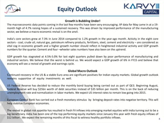 Equity Outlook
8
Growth is Bubbling Under!
The macroeconomic data points coming in the last few months have been very encouraging. IIP data for May came in at a 19-
month high of 4.7% raising hopes of a sustained recovery. This was driven by improved performance of the manufacturing
sector, we believe a macro-economic revival is on the anvil.
India’s core sectors grew at 7.3% in June 2014 compared to 1.2% growth in the year-ago month. Activity in the eight core
sectors - coal, crude oil, natural gas, petroleum refinery products, fertilizers, steel, cement and electricity – are considered as
vital cog in economic growth and a higher growth number should reflect in heightened industrial activity and GDP growth
numbers for the quarter. Cement and four –wheeler sales numbers have also been on the uptrend.
GDP growth has stagnated at 4.5%-5.0% for last eight quarters pulled down by poor performance of manufacturing and
industrial sectors. We believe that the worst is behind us. We would expect a GDP growth of 6% in FY15 and believe that
economy will see a revival of growth and earnings cycle.
Global Macro Outlook
Continued recovery in the US & a stable Euro area are significant positives for Indian equity markets. Global growth outlook
remains supportive of equity investments as well.
US Federal Reserve has decided to reduce the monthly bond buying being carried out as part of QE3. Beginning August,
Federal Reserve will buy $25bn worth of debt securities instead of $35 billion per month. This is on the back of reducing
unemployment rate and normalization in labor markets. We expect US interest rates to remain low going into 2015.
European Central Bank has carried out a fresh monetary stimulus by bringing deposit rates into negative territory. This will
help stabilize European economies.
The revival in global risk appetite has resulted in fresh FII inflows into emerging market equities with India turning out to be a
big beneficiary. India has been one of the top performing equity markets since January this year with fresh equity inflows of
$12 billion . We expect the remaining months of this fiscal to witness healthy portfolio inflows.
 