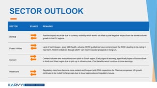 SECTOR OUTLOOK
SECTOR STANCE REMARKS
IT/ITES
Positive impact would be due to currency volatility which would be offset by the Negative impact from the slower volume
growth in the EU regions
Power Utilities
Lack of fuel linkages , poor SEB health, adverse CERC guidelines have compromised the ROE’s leading to de-rating in
near term. Reform initiatives through UDAY can improve sector prospects in long run.
Cement
Cement volumes and realizations saw uptick in South region. Early signs of recovery, specifically hopes of bounce back
in North and West region due to pick up in infrastructure. Cost benefits would continue to drive earnings.
Healthcare
Regulatory risks have become more evident and frequent with FDA inspections for Pharma companies. US growth
continues to be muted for large caps due to lower approvals and regulatory issues.
 