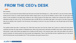FROM THE CEO’s DESK
Dear Investors,
The month of July has seen the heavens literally open their doors and shower their blessings on us. After a late start in June, the monsoon picked up
smartly and the country as a whole received abundant rainfall, bringing cheer to one and all and definitely a sense of relief. The same good cheer
seems to have percolated to the global equity markets as well. Having brushed off the Brexit issue, markets have continued their upward move
relentlessly through the month of July. The US benchmark index, the S&P 500 hit a new lifetime high earlier in the month on the back of good jobs
data and an optimistic view of growth in the US economy. Not wanting to be left out in any way, the Nifty set a new 52-week high and the Sensex
scaled 28,000.
The quarterly results have been a mixed bag so far. While there have been more hits than misses, the IT sector as a whole and some pharma
companies have been the major pockets of underperformance. Most of the private sector retail banks and NBFCs have shown a stellar performance,
while growth in public sector banks was stagnant due to liquidity and NPA issues. In the consumer space, lower costs have added to the profits of
several companies, but revenue growth and volume growth were disappointing. There is hope that these will see a significant pick up in the second
half of the financial year once the benefits of the 7th Pay Commission and a good monsoon kick in.
 