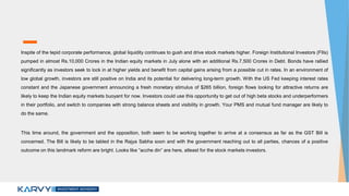 Inspite of the tepid corporate performance, global liquidity continues to gush and drive stock markets higher. Foreign Institutional Investors (FIIs)
pumped in almost Rs.10,000 Crores in the Indian equity markets in July alone with an additional Rs.7,500 Crores in Debt. Bonds have rallied
significantly as investors seek to lock in at higher yields and benefit from capital gains arising from a possible cut in rates. In an environment of
low global growth, investors are still positive on India and its potential for delivering long-term growth. With the US Fed keeping interest rates
constant and the Japanese government announcing a fresh monetary stimulus of $265 billion, foreign flows looking for attractive returns are
likely to keep the Indian equity markets buoyant for now. Investors could use this opportunity to get out of high beta stocks and underperformers
in their portfolio, and switch to companies with strong balance sheets and visibility in growth. Your PMS and mutual fund manager are likely to
do the same.
This time around, the government and the opposition, both seem to be working together to arrive at a consensus as far as the GST Bill is
concerned. The Bill is likely to be tabled in the Rajya Sabha soon and with the government reaching out to all parties, chances of a positive
outcome on this landmark reform are bright. Looks like “acche din” are here, atleast for the stock markets investors.
 