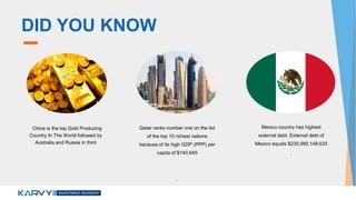 DID YOU KNOW
China is the top Gold Producing
Country In The World followed by
Australia and Russia in third
Qatar ranks number one on the list
of the top 10 richest nations
because of its high GDP (PPP) per
capita of $140,649
.
Mexico country has highest
external debt. External debt of
Mexico equals $235,990,148,633
.
 