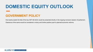 DOMESTIC EQUITY OUTLOOK
GOVERNMENT POLICY
One keenly awaits the fate of the key GST bill which would be presented shortly in the ongoing monsoon session of parliament.
Clearance of the same would be considered a victory and further positive push to planned economic reforms.
 